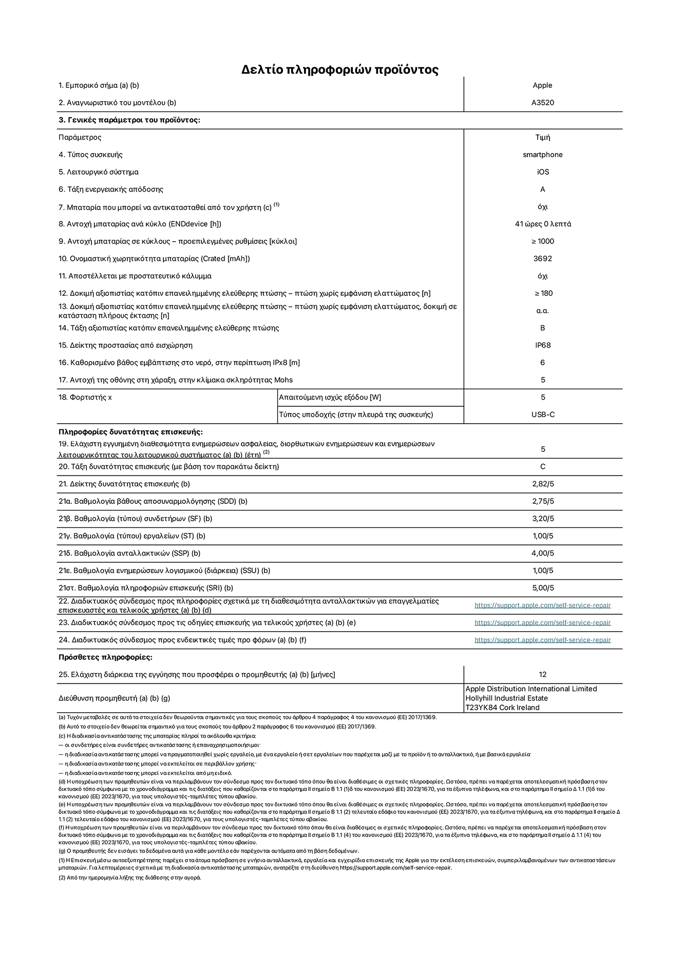 Φύλλο πληροφοριών προϊόντος για το iPhone 17, μοντέλο A3520. Παρέχεται από την Apple Distribution International Limited, Hollyhill Industrial Estate. Cork, Ιρλανδία, T23 YK84. Τύπος συσκευής: smartphone. Λειτουργικό σύστημα: iOS. Τάξη ενεργειακής απόδοσης: A. Δυνατότητα αντικατάστασης μπαταρίας από τον χρήστη: όχι. Αντοχή μπαταρίας ανά κύκλο: 41 ώρες. Αντοχή μπαταρίας σε κύκλους - προεπιλεγμένες ρυθμίσεις: μεγαλύτερη ή ίση του 1.000. Ονομαστική χωρητικότητα μπαταρίας: 3.692 mAh. Αποστέλλεται με προστατευτικό κάλυμμα: όχι. Δοκιμή αξιοπιστίας κατόπιν επανειλημμένης ελεύθερης πτώσης - πτώσεις χωρίς βλάβη: μεγαλύτερη ή ίση του 180. Δοκιμή αξιοπιστίας κατόπιν επανειλημμένης ελεύθερης πτώσης, πτώσεις χωρίς βλάβη σε κατάσταση πλήρους έκτασης: μη διαθέσιμο. Δοκιμή αξιοπιστίας κατόπιν επανειλημμένης ελεύθερης πτώσης: Β. Αξιολόγηση προστασίας από εισχώρηση: IP68. Καθορισμένο βάθος εμβύθισης σε νερό, σε περίπτωση iPx8: 6 μέτρα Ανθεκτικότητα οθόνης στις γρατσουνιές στην κλίμακα σκληρότητας Mohs: 5. Απαιτούμενη ισχύς εξόδου φορτιστή: 5 W. Τύπος υποδοχής ηλεκτρικού ρεύματος φορτιστή (στο άκρο της συσκευής): USB-C. Ελάχιστη εγγυημένη διαθεσιμότητα ενημερώσεων ασφαλείας, διορθωτικών ενημερώσεων και ενημερώσεων λειτουργικότητας συστήματος: 5 έτη. Τάξη επιδιορθωσιμότητας: C. Δείκτης επιδιορθωσιμότητας: 2,82/5. Βαθμολογία βάθους αποσυναρμολόγησης (SDD):  2,75/5. Βαθμολογία συνδετήρων: 3,20/5. Βαθμολογία εργαλείων: 1,00/5. Βαθμολογία ανταλλακτικών: 4,00/5. Βαθμολογία ενημερώσεων λογισμικού: 1,00/5. Βαθμολογία πληροφοριών επιδιόρθωσης: 5,00/5. Διαδικτυακός σύνδεσμος με πληροφορίες για τη διαθεσιμότητα ανταλλακτικών για επαγγελματίες τεχνικούς και τελικούς χρήστες: https://support.apple.com/self-service-repair. Διαδικτυακός σύνδεσμος με πληροφορίες επιδιόρθωσης για τελικούς χρήστες: https://support.apple.com/self-service-repair. Διαδικτυακός σύνδεσμος με ενδεικτικές τιμές προ φόρου: https://support.apple.com/self-service-repair. Προσφέρεται 12 μηνη γενική εγγύηση.